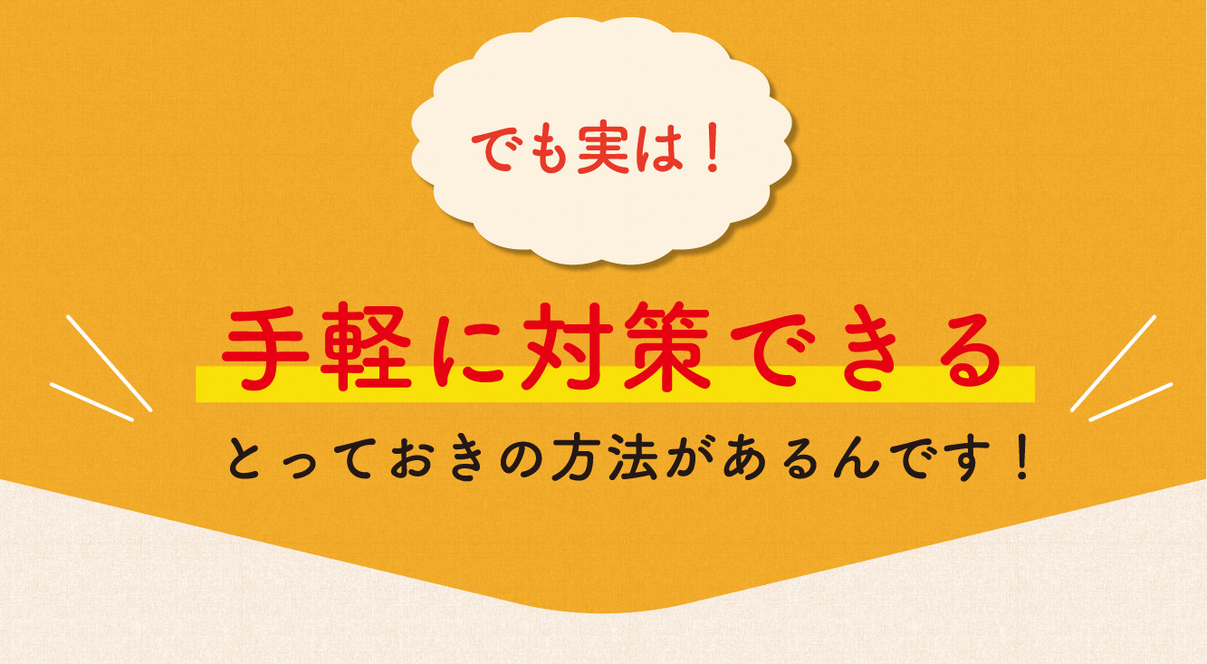 でも実は！ 手軽に対策できるとっておきの方法があるんです！